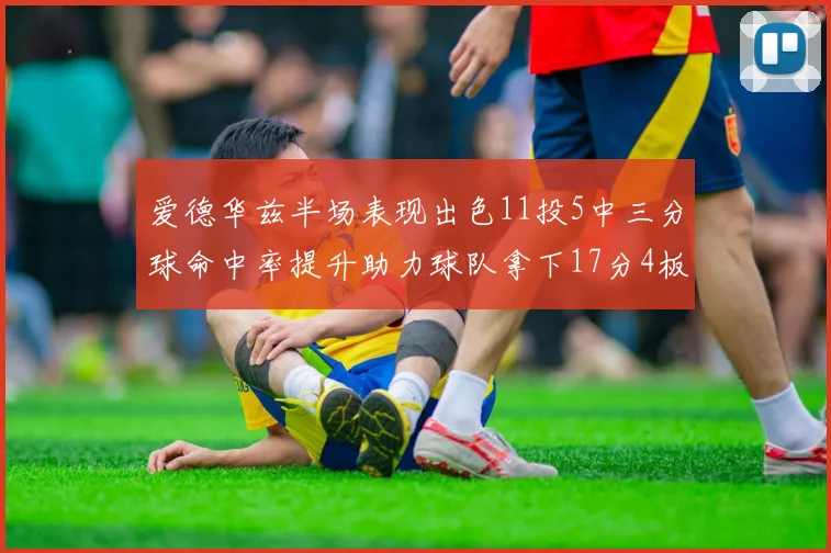 爱德华兹半场表现出色11投5中三分球命中率提升助力球队拿下17分4板1助