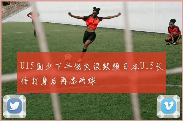 U15国少下半场失误频频日本U15长传打身后再添两球