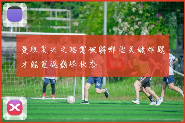 曼联复兴之路需破解哪些关键难题才能重返巅峰状态