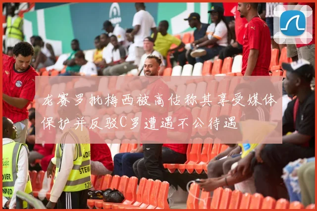 龙赛罗批梅西被高估称其享受媒体保护并反驳C罗遭遇不公待遇