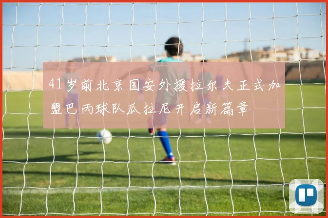 41岁前北京国安外援拉尔夫正式加盟巴丙球队瓜拉尼开启新篇章