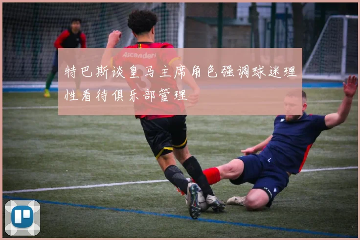 特巴斯谈皇马主席角色强调球迷理性看待俱乐部管理