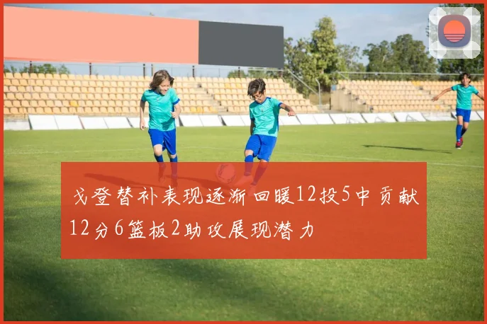 戈登替补表现逐渐回暖12投5中贡献12分6篮板2助攻展现潜力