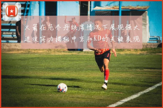 火箭在范乔丹缺席情况下展现强大进攻实力揭秘申京和KD的关键表现与篮板优势