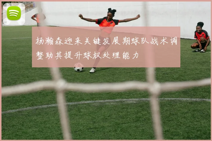杨瀚森迎来关键发展期球队战术调整助其提升球权处理能力