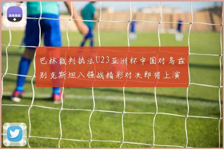 巴林裁判执法U23亚洲杯中国对乌兹别克斯坦八强战精彩对决即将上演