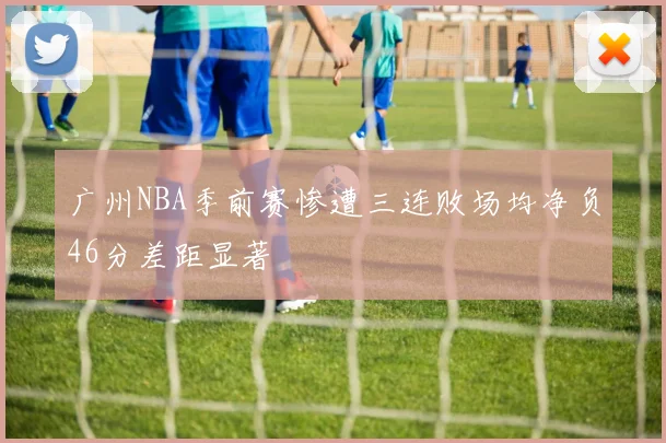 广州NBA季前赛惨遭三连败场均净负46分差距显著