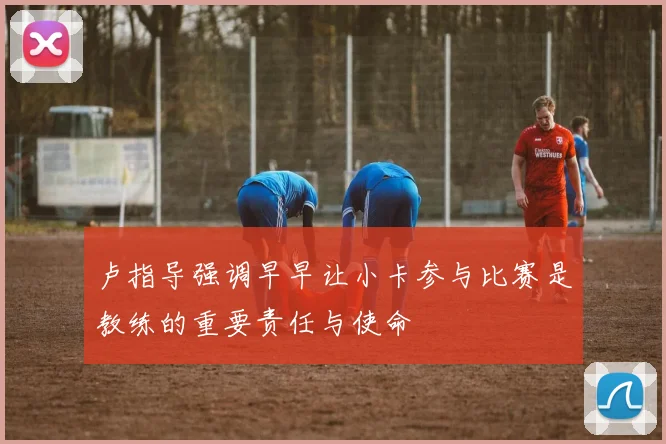 卢指导强调早早让小卡参与比赛是教练的重要责任与使命