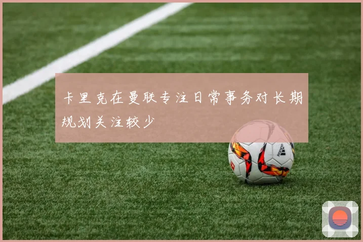 卡里克在曼联专注日常事务对长期规划关注较少