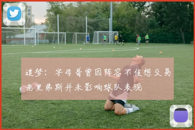 追梦：字母哥曾因阵容不佳想交易老里弗斯并未影响球队表现