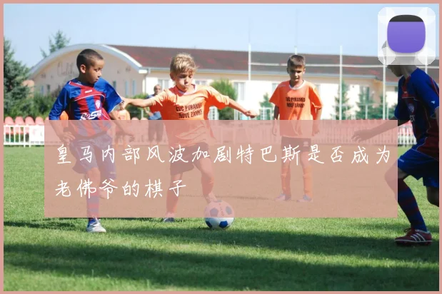 皇马内部风波加剧特巴斯是否成为老佛爷的棋子