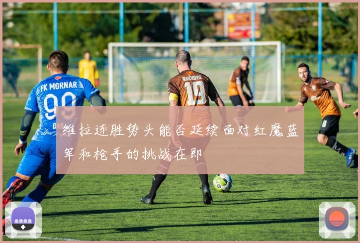 维拉连胜势头能否延续面对红魔蓝军和枪手的挑战在即