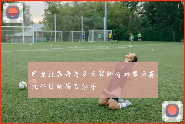 巴尔扎雷蒂与罗马解约将加盟马赛担任贝纳蒂亚助手