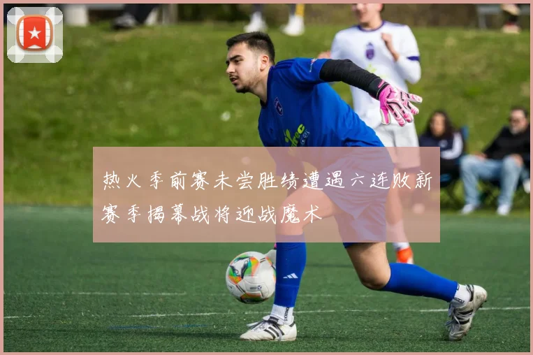 热火季前赛未尝胜绩遭遇六连败新赛季揭幕战将迎战魔术