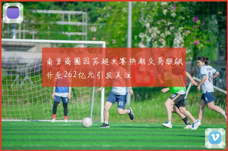 南京商圈因苏超决赛热潮交易额飙升至262亿元引发关注