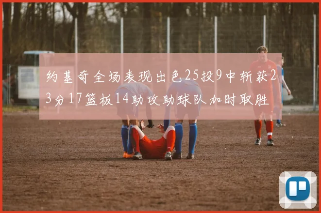 约基奇全场表现出色25投9中斩获23分17篮板14助攻助球队加时取胜