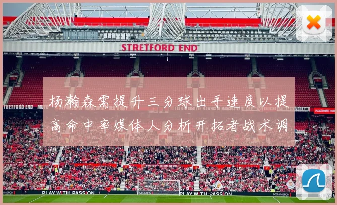 杨瀚森需提升三分球出手速度以提高命中率媒体人分析开拓者战术调整