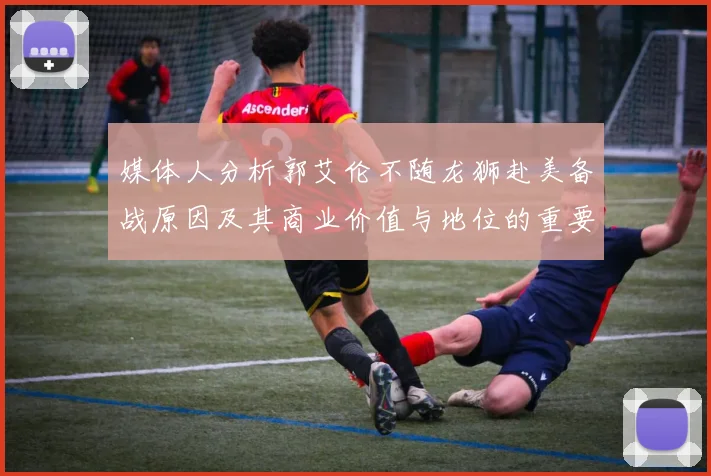 媒体人分析郭艾伦不随龙狮赴美备战原因及其商业价值与地位的重要性