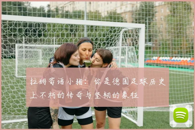 拉姆寄语小猪：你是德国足球历史上不朽的传奇与坚韧的象征