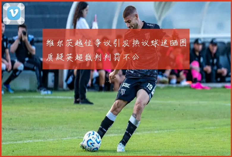维尔茨越位争议引发热议球迷晒图质疑英超裁判判罚不公