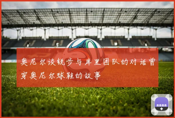 奥尼尔谈锐步与库里团队的对话曾穿奥尼尔球鞋的故事