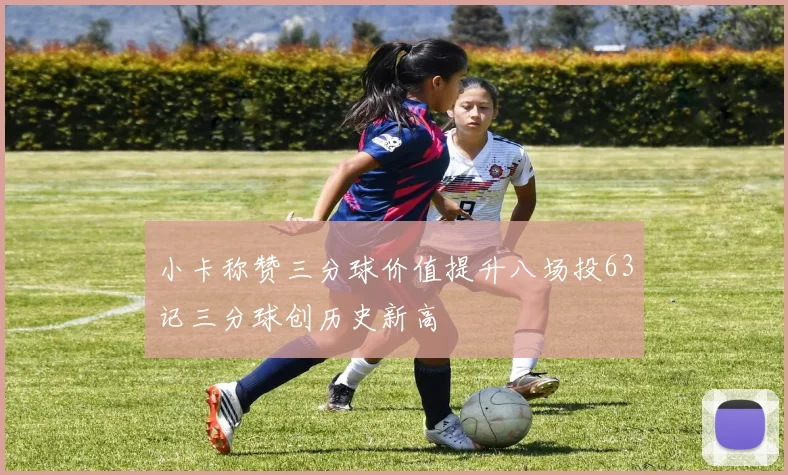 小卡称赞三分球价值提升八场投63记三分球创历史新高